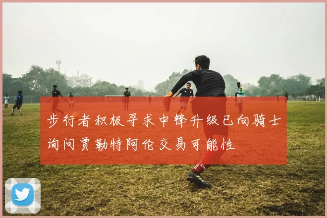 步行者积极寻求中锋升级已向骑士询问贾勒特阿伦交易可能性