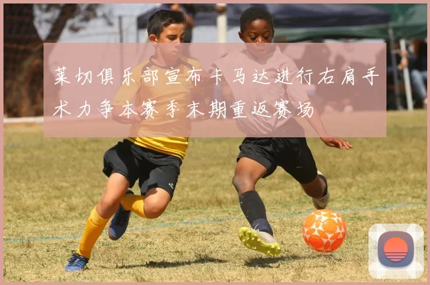 莱切俱乐部宣布卡马达进行右肩手术力争本赛季末期重返赛场