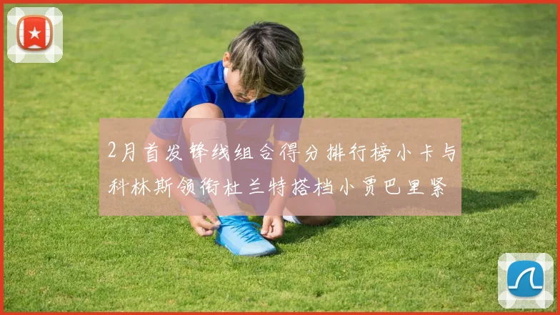 2月首发锋线组合得分排行榜小卡与科林斯领衔杜兰特搭档小贾巴里紧随其后