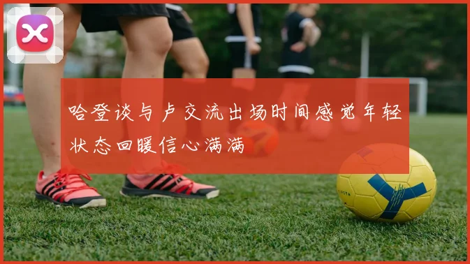 哈登谈与卢交流出场时间感觉年轻状态回暖信心满满