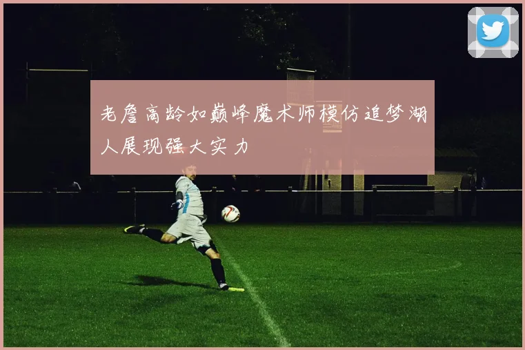 老詹高龄如巅峰魔术师模仿追梦湖人展现强大实力