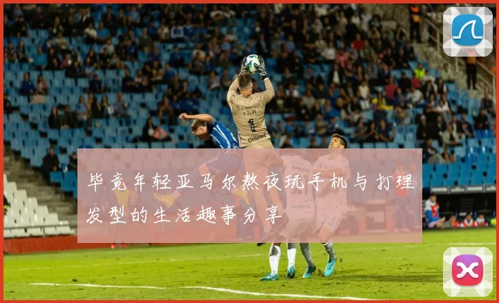 毕竟年轻亚马尔熬夜玩手机与打理发型的生活趣事分享