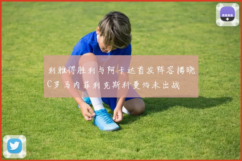 利雅得胜利与阿卡达首发阵容揭晓C罗马内菲利克斯科曼均未出战