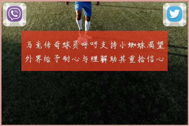 马竞传奇球员呼吁支持小蜘蛛渴望外界给予耐心与理解助其重拾信心