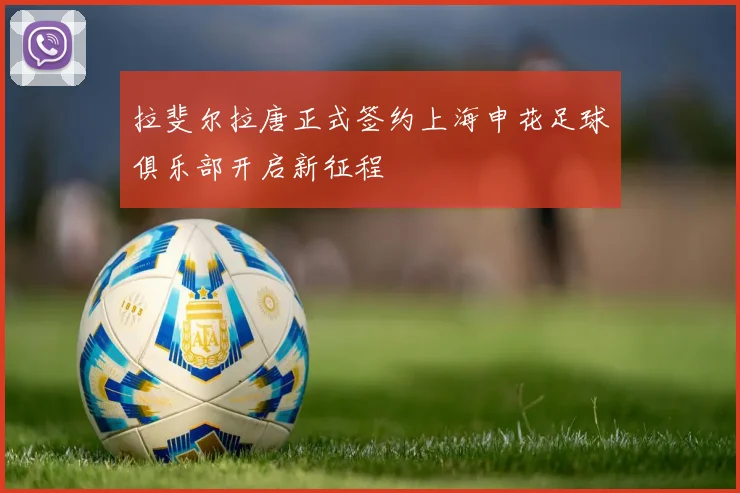 拉斐尔拉唐正式签约上海申花足球俱乐部开启新征程