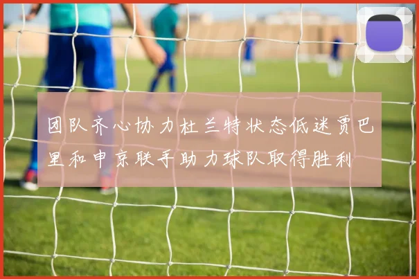 团队齐心协力杜兰特状态低迷贾巴里和申京联手助力球队取得胜利