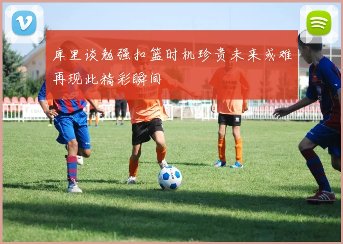 库里谈勉强扣篮时机珍贵未来或难再现此精彩瞬间
