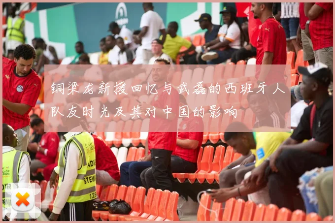 铜梁龙新援回忆与武磊的西班牙人队友时光及其对中国的影响