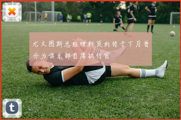 尤文图斯总经理科莫利将于下月晋升为俱乐部首席执行官