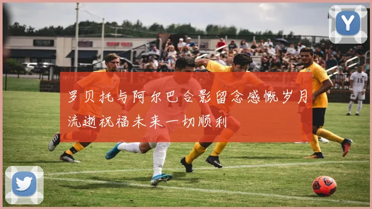 罗贝托与阿尔巴合影留念感慨岁月流逝祝福未来一切顺利