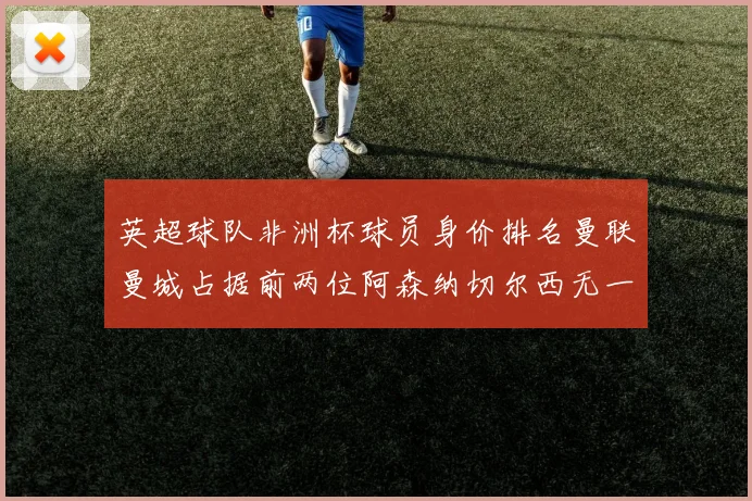 英超球队非洲杯球员身价排名曼联曼城占据前两位阿森纳切尔西无一参赛