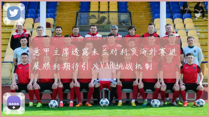 意甲主席透露米兰对科莫海外赛进展顺利期待引入VAR挑战机制