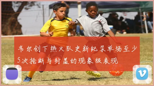 韦尔创下热火队史新纪录单场至少5次抢断与封盖的现象级表现