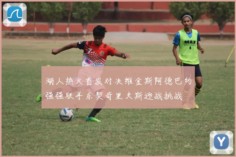 湖人热火首发对决维金斯阿德巴约强强联手东契奇里夫斯迎战挑战