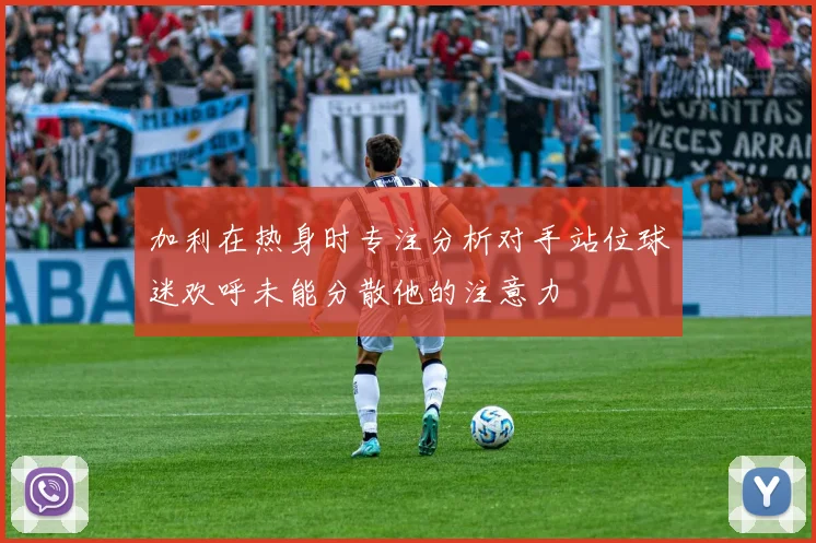 加利在热身时专注分析对手站位球迷欢呼未能分散他的注意力
