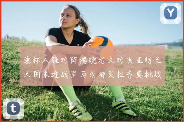 意杯八强对阵揭晓尤文对决亚特兰大国米迎战罗马或都灵拉齐奥挑战博人