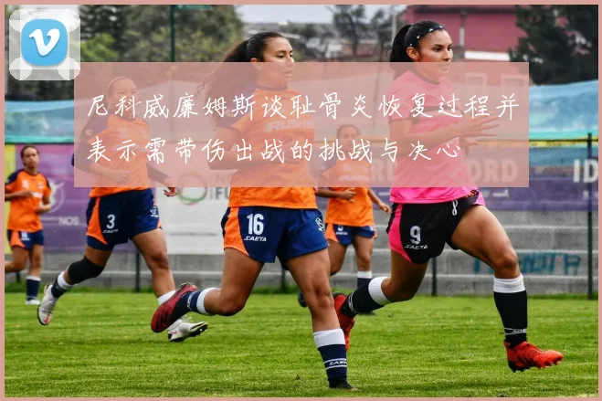 尼科威廉姆斯谈耻骨炎恢复过程并表示需带伤出战的挑战与决心
