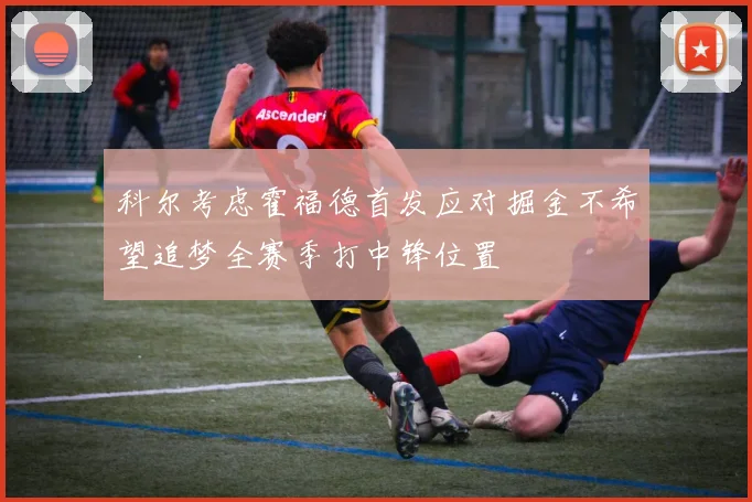科尔考虑霍福德首发应对掘金不希望追梦全赛季打中锋位置